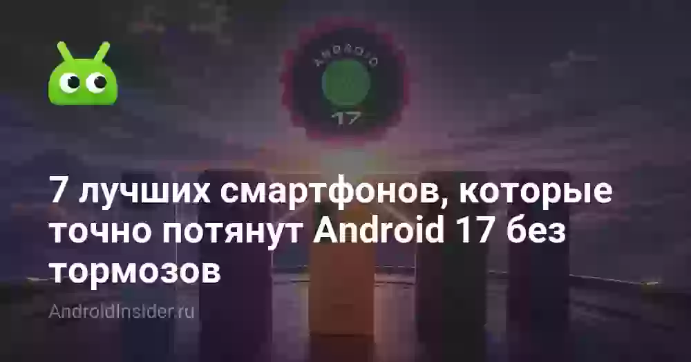 7 лучших смартфонов, которые точно потянут Android 17 без тормозов
