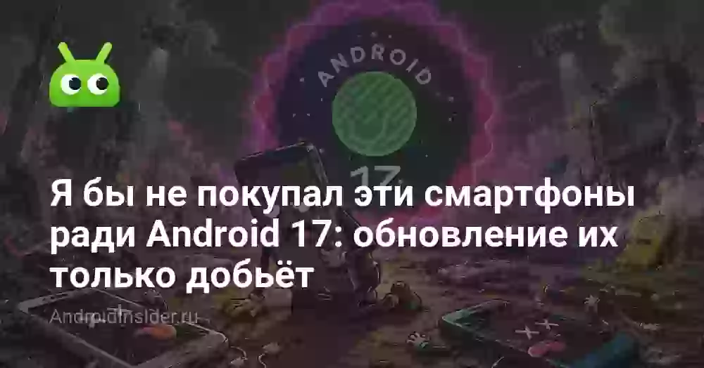 Я бы не покупал эти смартфоны ради Android 17: обновление их только добьёт