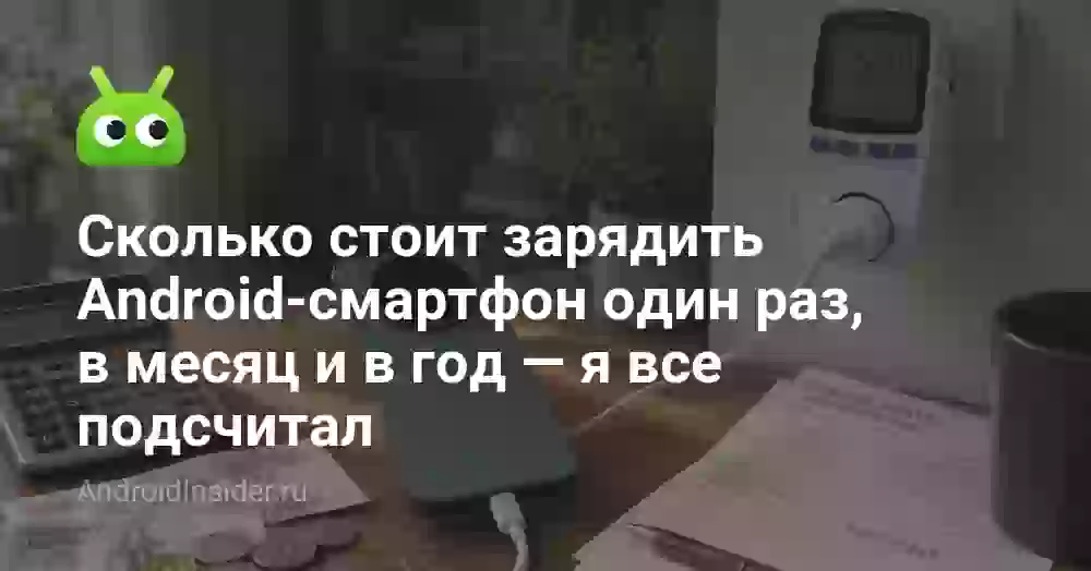 Сколько стоит зарядить Android-смартфон один раз, в месяц и в год — я все подсчитал