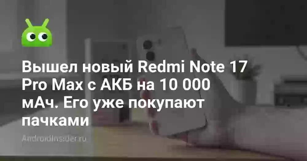 Вышел новый Redmi Note 17 Pro Max с АКБ на 10 000 мАч. Его уже покупают пачками