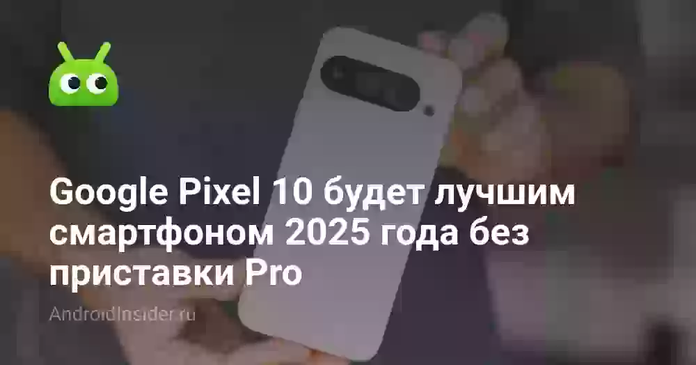 Google Pixel 10 будет лучшим смартфоном 2025 года без приставки Pro