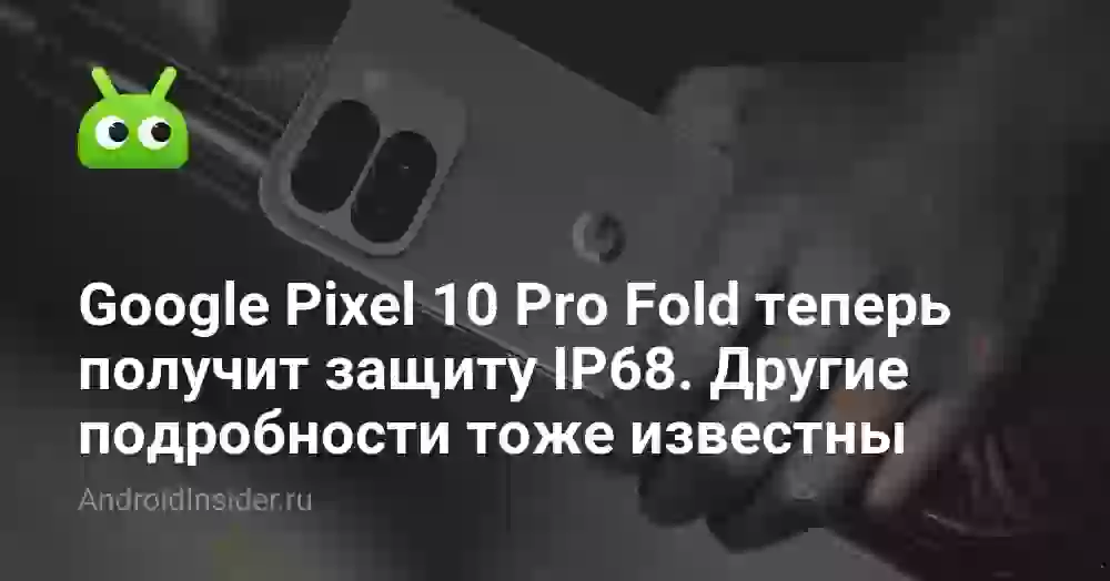 Google Pixel 10 Pro Fold получит защиту IP68. Другие подробности тоже известны