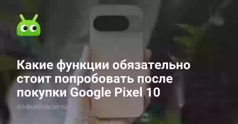 Какие функции обязательно стоит попробовать после покупки Google Pixel 10