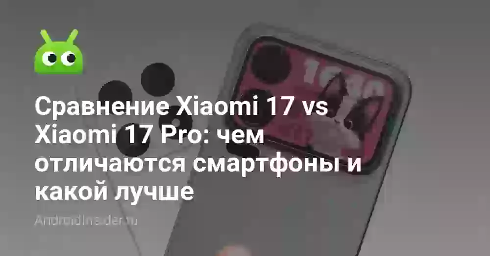 Сравнение Xiaomi 17 vs Xiaomi 17 Pro: чем отличаются смартфоны и какой лучше