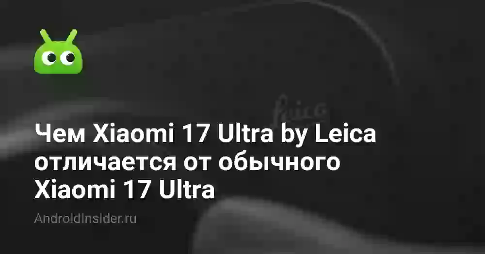 Чем Xiaomi 17 Ultra by Leica отличается от обычного Xiaomi 17 Ultra