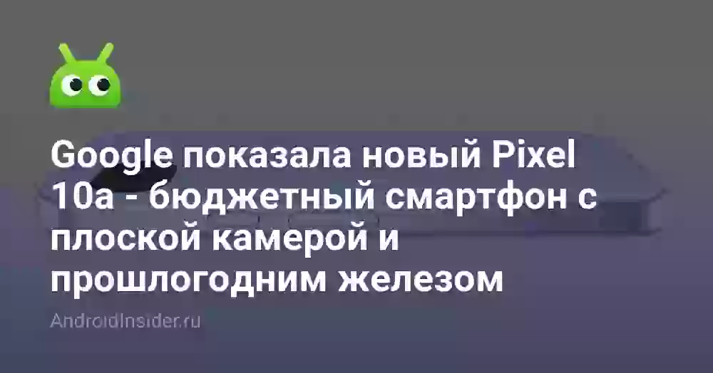 Google показала новый Pixel 10a — бюджетный смартфон с плоской камерой и прошлогодним железом