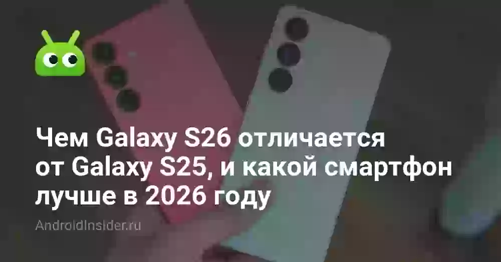 Чем Galaxy S26 отличается от Galaxy S25, и какой смартфон лучше в 2026 году