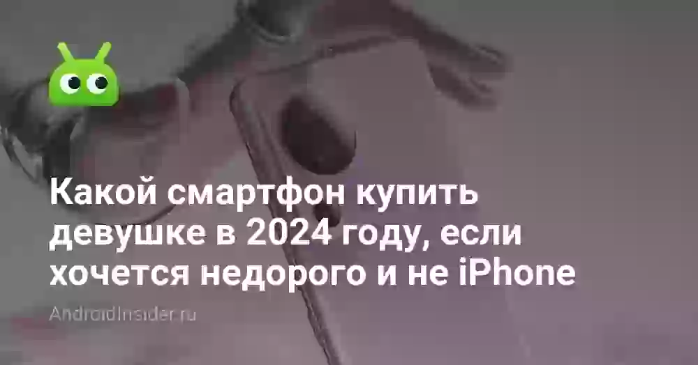 Какой смартфон купить девушке в 2024 году, если хочется недорого и не iPhone
