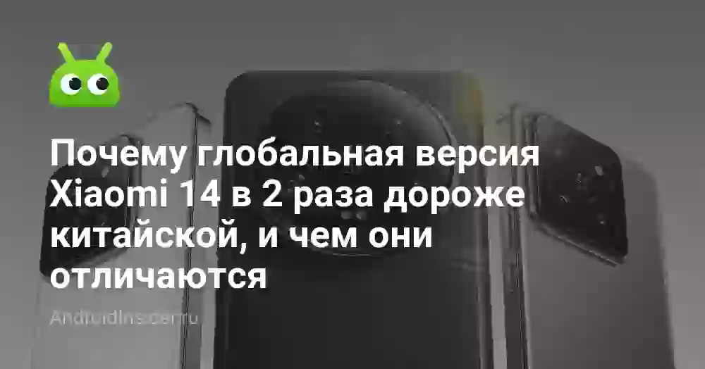 Почему глобальная версия Xiaomi 14 в 2 раза дороже китайской, и чем они отличаются