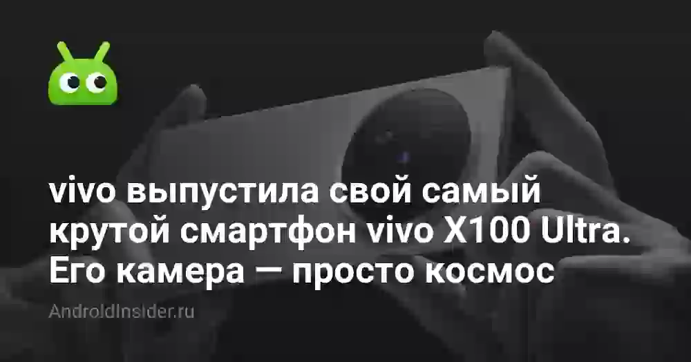 vivo выпустила свой самый крутой смартфон vivo X100 Ultra. Его камера — просто космос