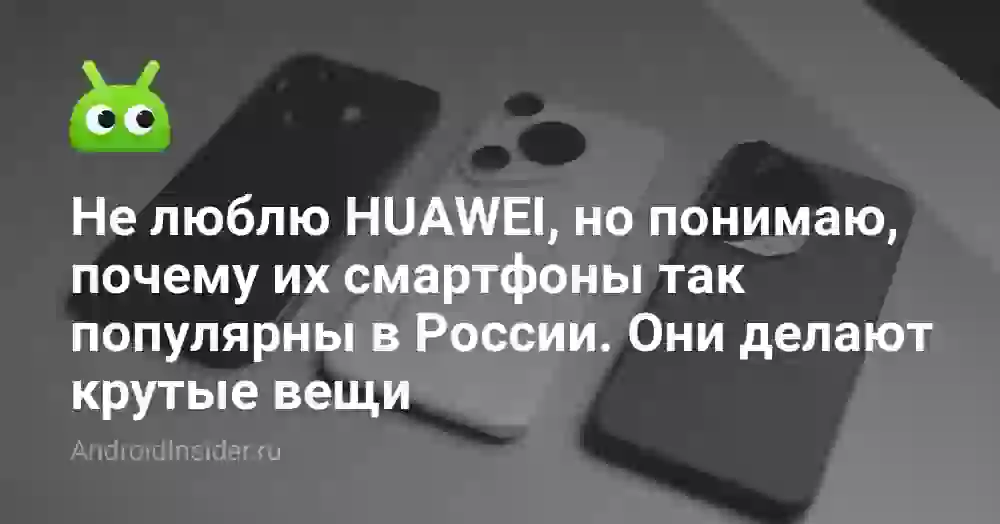 Не люблю HUAWEI, но понимаю, почему их смартфоны так популярны в России. Они делают крутые вещи