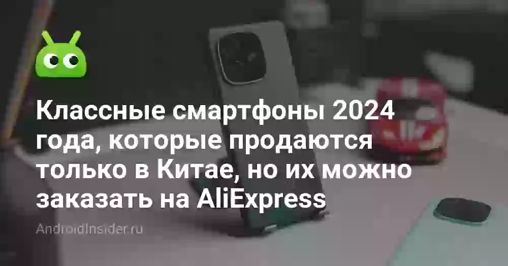 Классные смартфоны 2024 года, которые продаются только в Китае, но их можно заказать на AliExpress