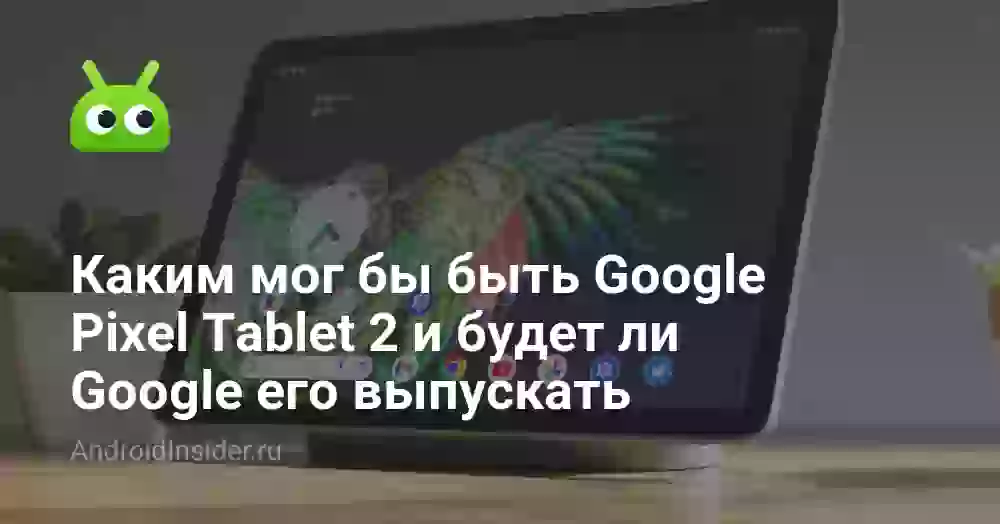 Каким мог бы быть Google Pixel Tablet 2 и будет ли Google его выпускать
