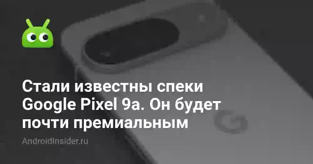 Стали известны характеристики Google Pixel 9a. Он будет почти премиальным