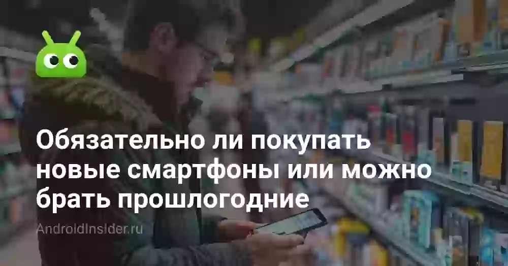 Обязательно ли покупать новые смартфоны или можно брать прошлогодние
