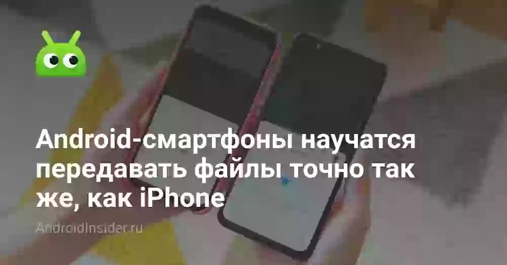 Android-смартфоны научатся передавать файлы точно так же, как iPhone