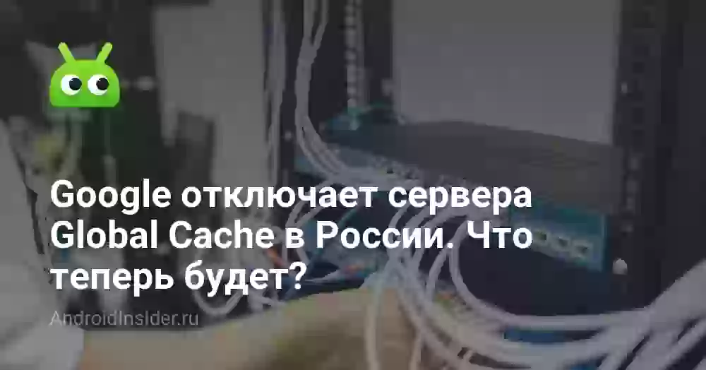 Google отключает сервера Global Cache в России. Что теперь будет?
