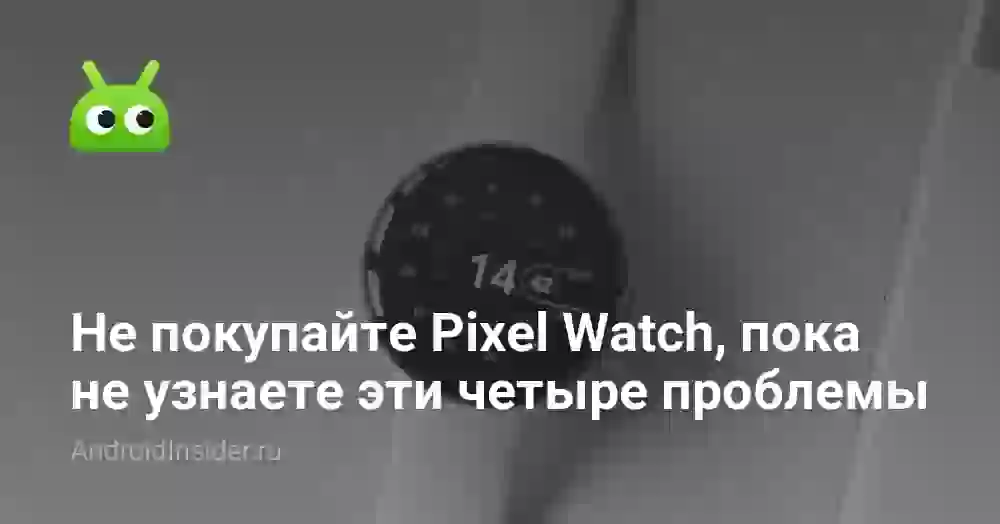 Не покупайте Pixel Watch, пока не узнаете эти четыре проблемы