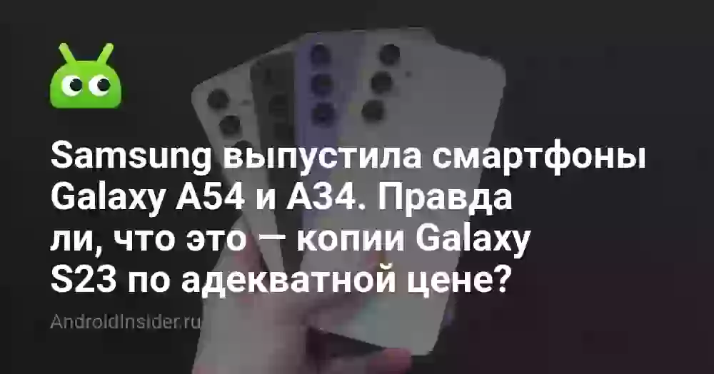 Samsung выпустила смартфоны Galaxy A54 и A34. Правда ли, что это — копии Galaxy S23 по адекватной цене?
