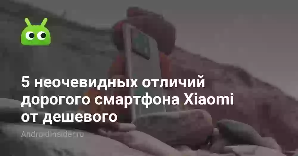 5 неочевидных отличий дорогого смартфона Xiaomi от дешевого