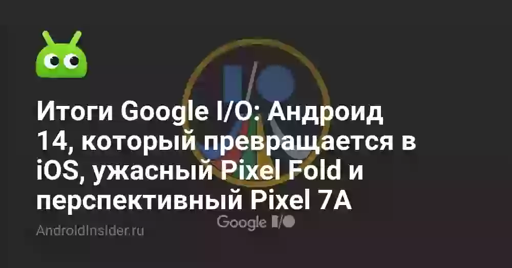 Итоги Google I/O: Андроид 14, который превращается в iOS, ужасный Pixel Fold и перспективный Pixel 7A