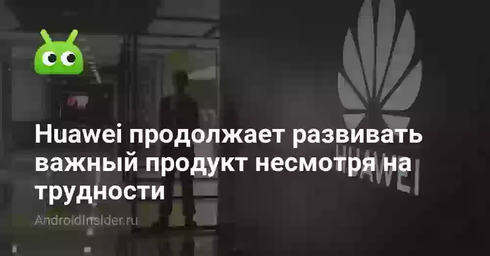 Huawei продолжает развивать важный продукт несмотря на трудности